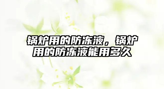 鍋爐用的防凍液，鍋爐用的防凍液能用多久