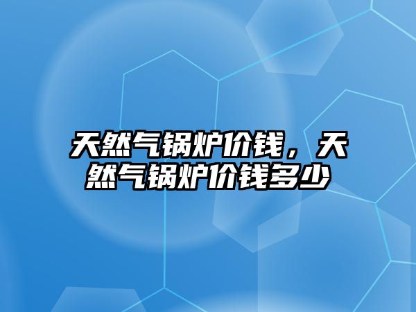 天然氣鍋爐價(jià)錢，天然氣鍋爐價(jià)錢多少