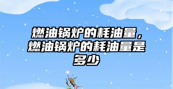 燃油鍋爐的耗油量，燃油鍋爐的耗油量是多少