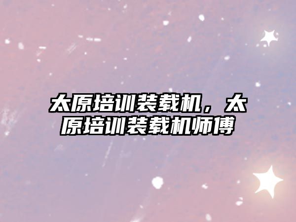 太原培訓(xùn)裝載機(jī)，太原培訓(xùn)裝載機(jī)師傅