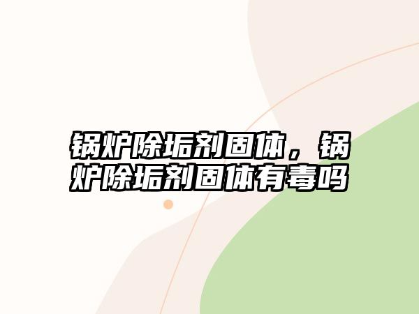 鍋爐除垢劑固體，鍋爐除垢劑固體有毒嗎