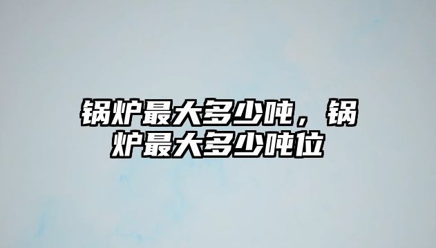 鍋爐最大多少噸，鍋爐最大多少噸位