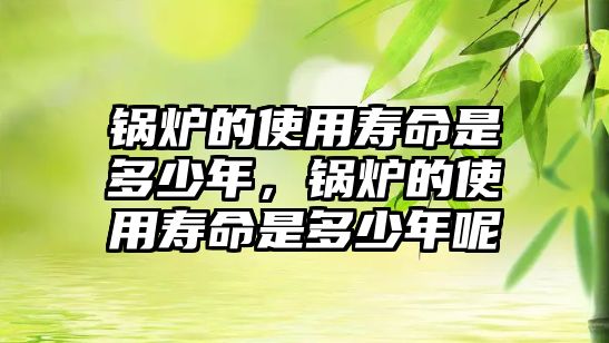 鍋爐的使用壽命是多少年，鍋爐的使用壽命是多少年呢