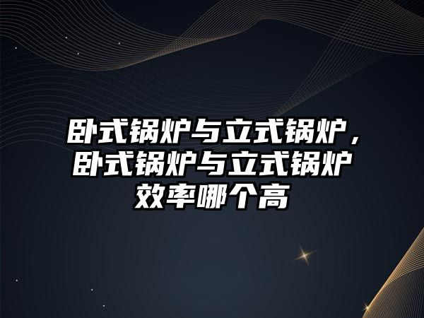 臥式鍋爐與立式鍋爐，臥式鍋爐與立式鍋爐效率哪個高
