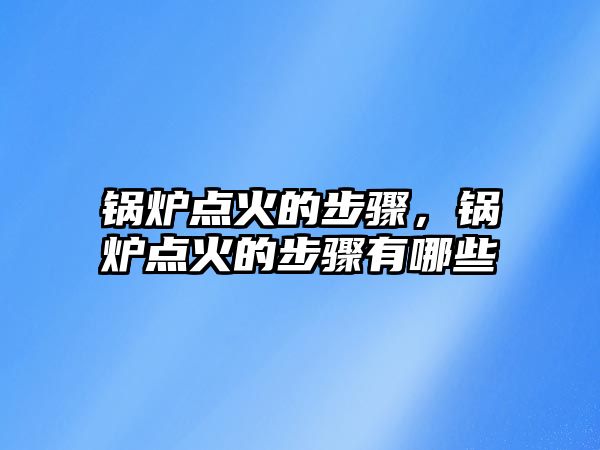 鍋爐點(diǎn)火的步驟，鍋爐點(diǎn)火的步驟有哪些