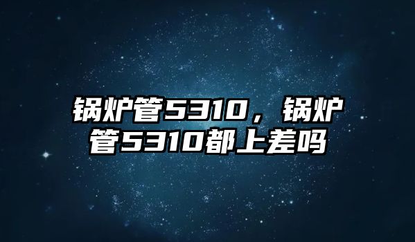 鍋爐管5310，鍋爐管5310都上差嗎