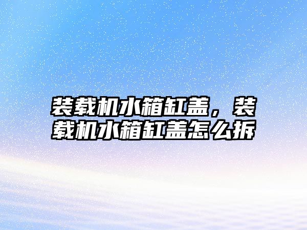 裝載機(jī)水箱缸蓋，裝載機(jī)水箱缸蓋怎么拆