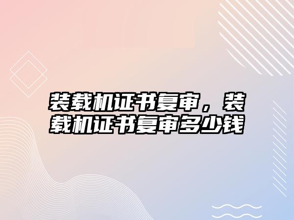 裝載機證書復(fù)審，裝載機證書復(fù)審多少錢