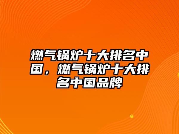 燃氣鍋爐十大排名中國，燃氣鍋爐十大排名中國品牌
