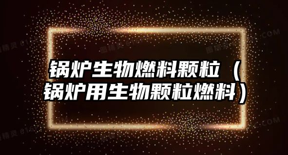 鍋爐生物燃料顆粒（鍋爐用生物顆粒燃料）