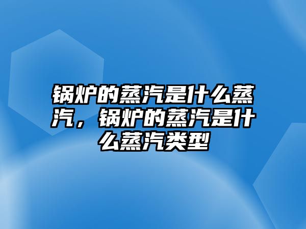 鍋爐的蒸汽是什么蒸汽，鍋爐的蒸汽是什么蒸汽類(lèi)型