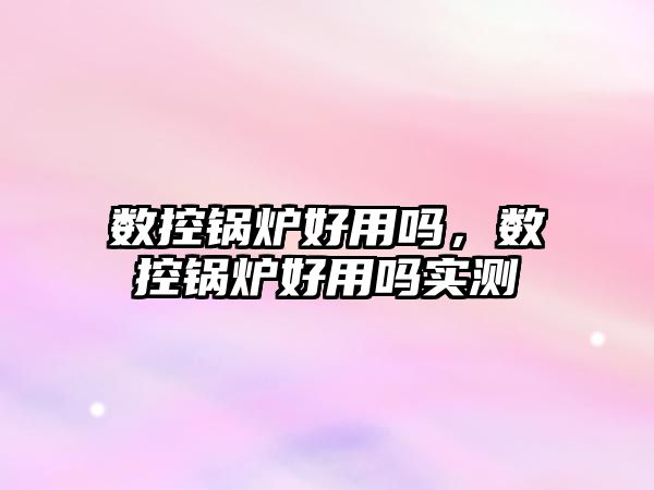 數控鍋爐好用嗎，數控鍋爐好用嗎實測