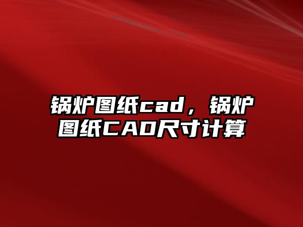 鍋爐圖紙cad，鍋爐圖紙CAD尺寸計算