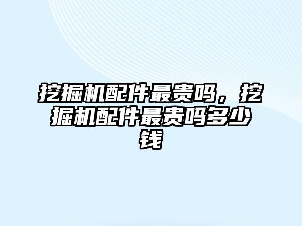 挖掘機配件最貴嗎，挖掘機配件最貴嗎多少錢