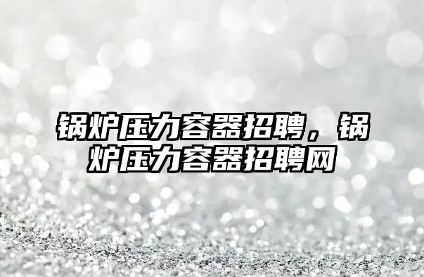 鍋爐壓力容器招聘，鍋爐壓力容器招聘網