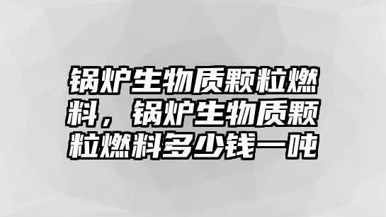鍋爐生物質顆粒燃料，鍋爐生物質顆粒燃料多少錢一噸