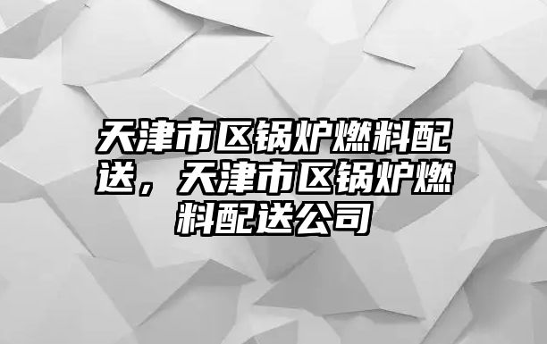 天津市區(qū)鍋爐燃料配送，天津市區(qū)鍋爐燃料配送公司