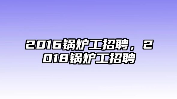 2016鍋爐工招聘，2018鍋爐工招聘