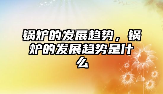 鍋爐的發(fā)展趨勢，鍋爐的發(fā)展趨勢是什么