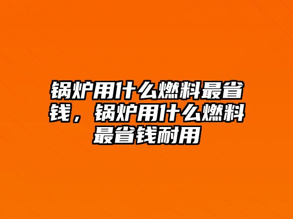 鍋爐用什么燃料最省錢，鍋爐用什么燃料最省錢耐用