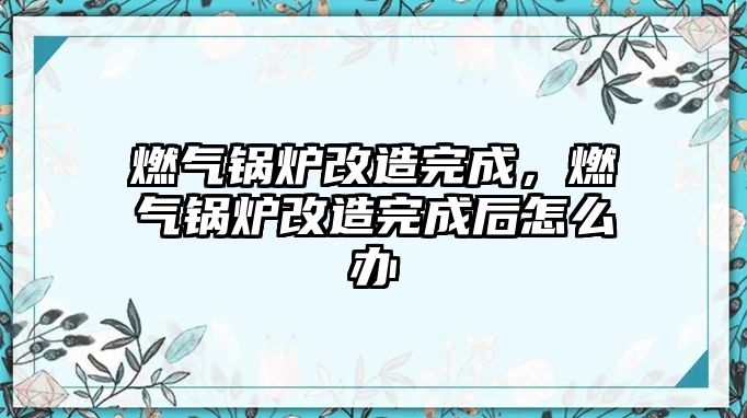 燃?xì)忮仩t改造完成，燃?xì)忮仩t改造完成后怎么辦