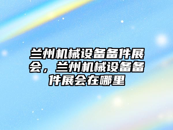 蘭州機械設備備件展會，蘭州機械設備備件展會在哪里
