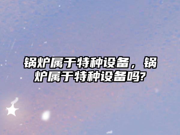 鍋爐屬于特種設(shè)備，鍋爐屬于特種設(shè)備嗎?