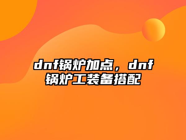 dnf鍋爐加點(diǎn)，dnf鍋爐工裝備搭配