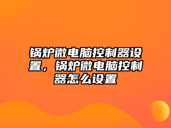 鍋爐微電腦控制器設置，鍋爐微電腦控制器怎么設置