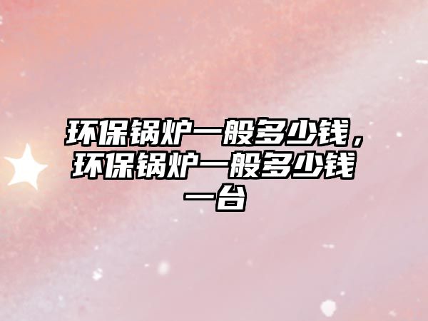 環(huán)保鍋爐一般多少錢，環(huán)保鍋爐一般多少錢一臺