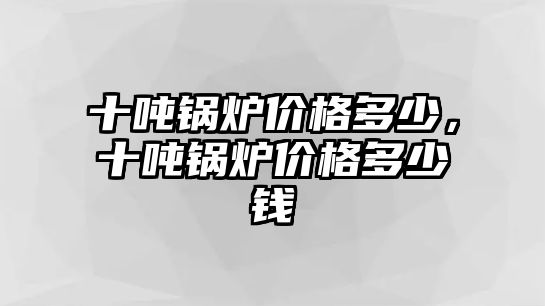 十噸鍋爐價(jià)格多少，十噸鍋爐價(jià)格多少錢