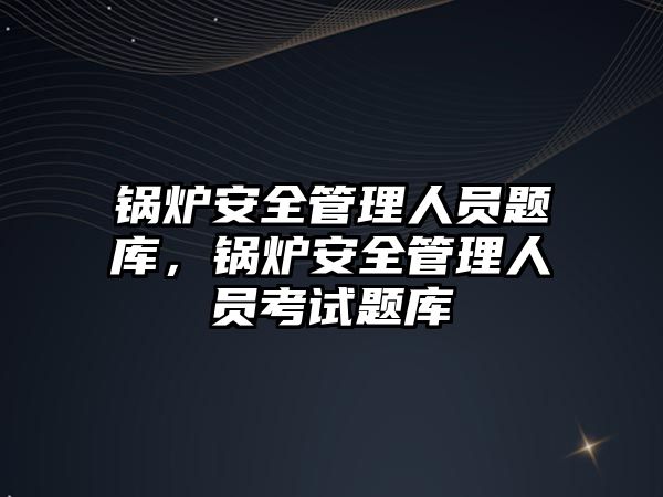 鍋爐安全管理人員題庫，鍋爐安全管理人員考試題庫