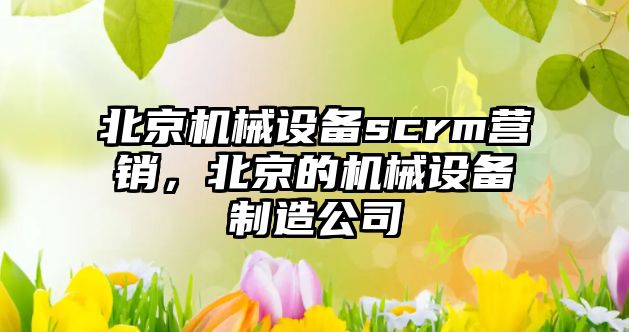 北京機(jī)械設(shè)備scrm營(yíng)銷，北京的機(jī)械設(shè)備制造公司
