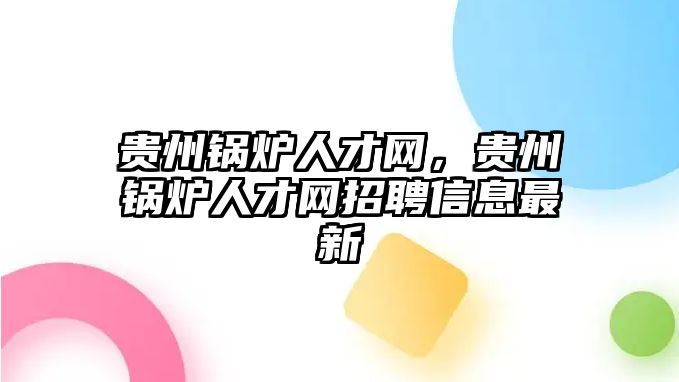 貴州鍋爐人才網(wǎng)，貴州鍋爐人才網(wǎng)招聘信息最新