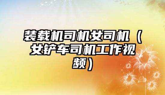 裝載機(jī)司機(jī)女司機(jī)（女鏟車(chē)司機(jī)工作視頻）