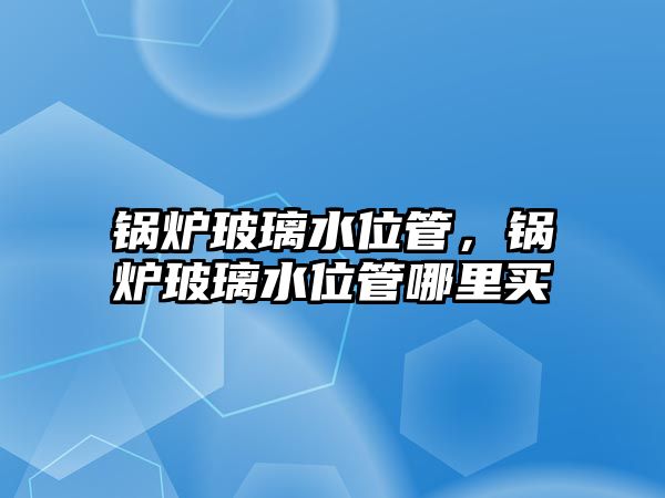 鍋爐玻璃水位管，鍋爐玻璃水位管哪里買