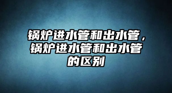 鍋爐進水管和出水管，鍋爐進水管和出水管的區(qū)別