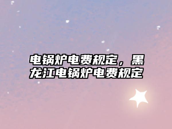 電鍋爐電費(fèi)規(guī)定，黑龍江電鍋爐電費(fèi)規(guī)定