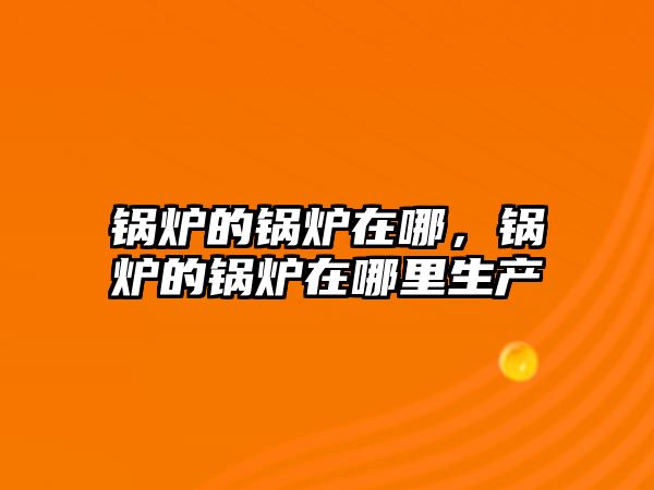鍋爐的鍋爐在哪，鍋爐的鍋爐在哪里生產(chǎn)