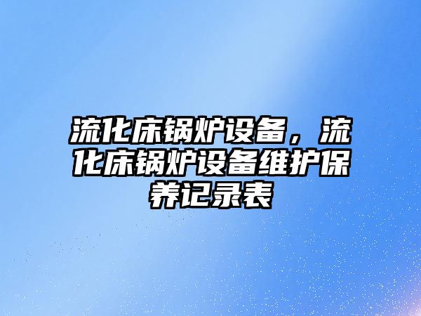 流化床鍋爐設(shè)備，流化床鍋爐設(shè)備維護(hù)保養(yǎng)記錄表