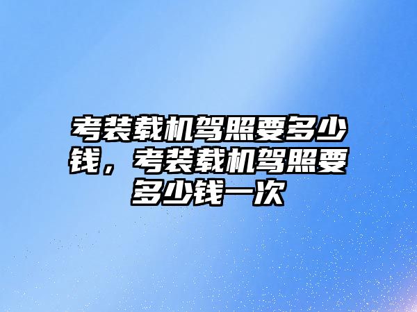 考裝載機(jī)駕照要多少錢，考裝載機(jī)駕照要多少錢一次