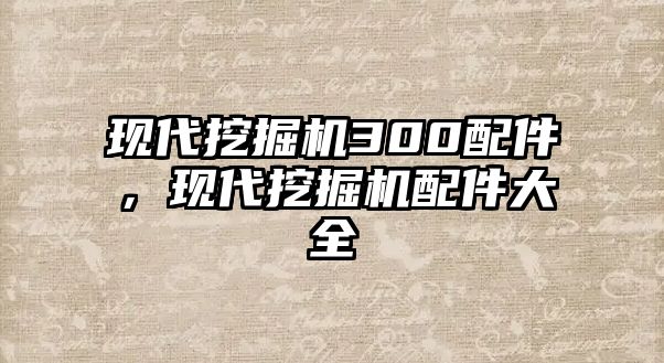 現(xiàn)代挖掘機(jī)300配件，現(xiàn)代挖掘機(jī)配件大全