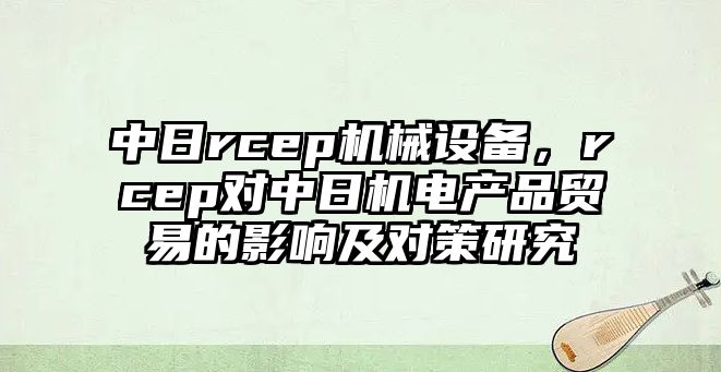 中日rcep機(jī)械設(shè)備，rcep對中日機(jī)電產(chǎn)品貿(mào)易的影響及對策研究