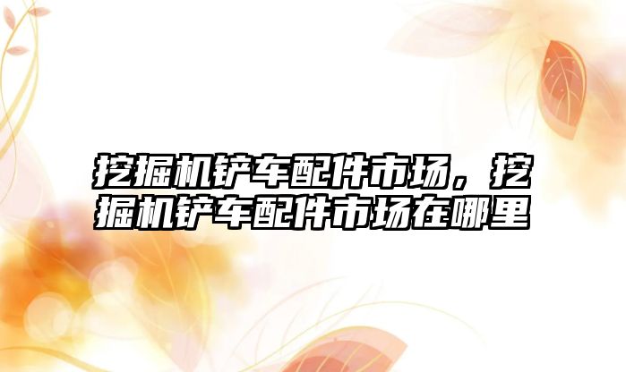 挖掘機(jī)鏟車(chē)配件市場(chǎng)，挖掘機(jī)鏟車(chē)配件市場(chǎng)在哪里