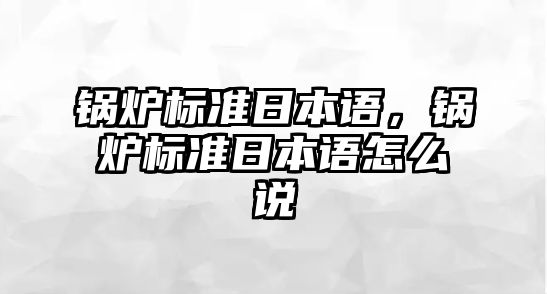 鍋爐標(biāo)準(zhǔn)日本語(yǔ)，鍋爐標(biāo)準(zhǔn)日本語(yǔ)怎么說(shuō)