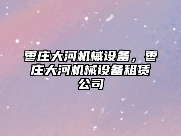 棗莊大河機(jī)械設(shè)備，棗莊大河機(jī)械設(shè)備租賃公司