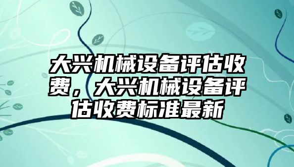 大興機(jī)械設(shè)備評(píng)估收費(fèi)，大興機(jī)械設(shè)備評(píng)估收費(fèi)標(biāo)準(zhǔn)最新