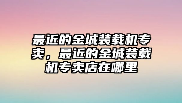 最近的金城裝載機(jī)專賣，最近的金城裝載機(jī)專賣店在哪里