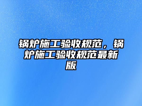 鍋爐施工驗收規(guī)范，鍋爐施工驗收規(guī)范最新版