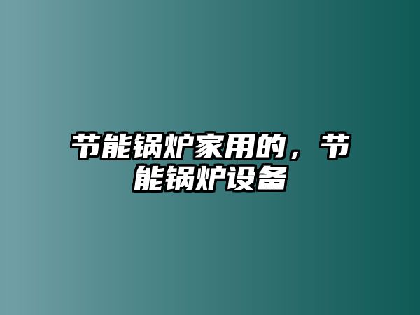 節(jié)能鍋爐家用的，節(jié)能鍋爐設(shè)備
